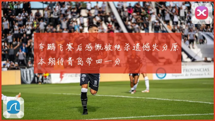 牟鹏飞赛后感慨被绝杀遗憾失分原本期待青岛带回一分
