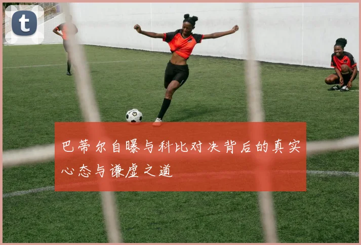 巴蒂尔自曝与科比对决背后的真实心态与谦虚之道