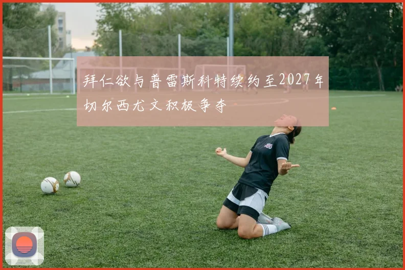 拜仁欲与普雷斯科特续约至2027年切尔西尤文积极争夺