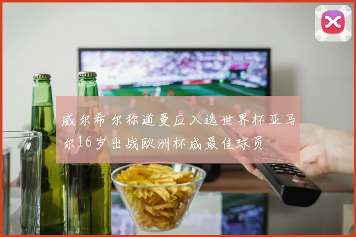 威尔希尔称道曼应入选世界杯亚马尔16岁出战欧洲杯成最佳球员