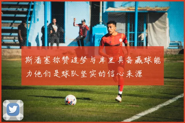 斯潘塞称赞追梦与库里具备赢球能力他们是球队坚实的信心来源