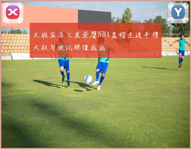文班亚马三度荣膺NBA盖帽王追平穆大叔与坎比辉煌成就