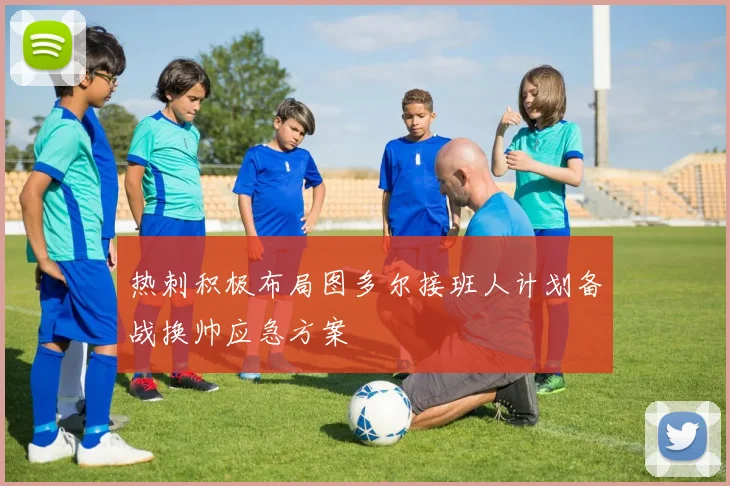 热刺积极布局图多尔接班人计划备战换帅应急方案
