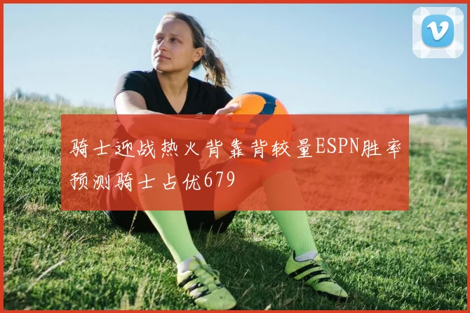 骑士迎战热火背靠背较量ESPN胜率预测骑士占优679