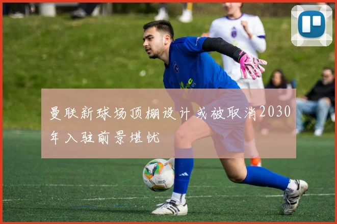 曼联新球场顶棚设计或被取消2030年入驻前景堪忧
