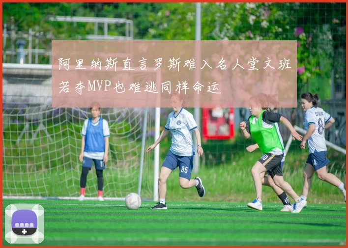 阿里纳斯直言罗斯难入名人堂文班若夺MVP也难逃同样命运