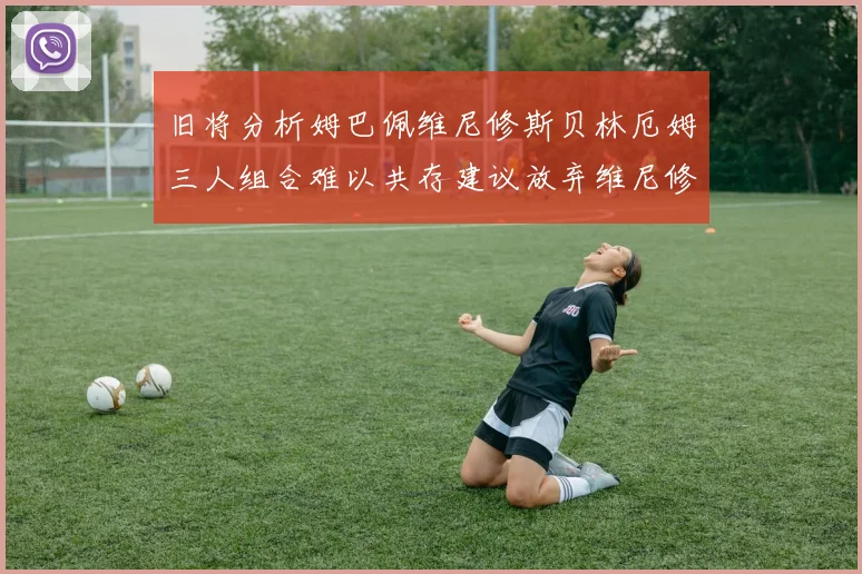 旧将分析姆巴佩维尼修斯贝林厄姆三人组合难以共存建议放弃维尼修斯