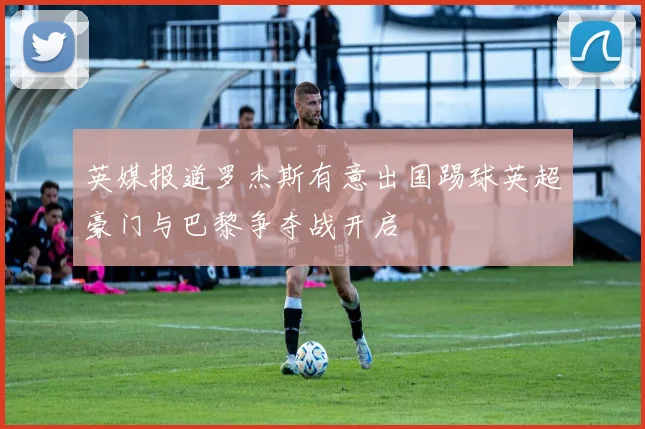 英媒报道罗杰斯有意出国踢球英超豪门与巴黎争夺战开启