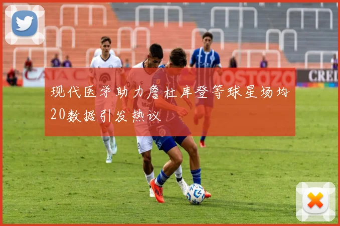 现代医学助力詹杜库登等球星场均20数据引发热议