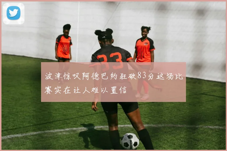 波津惊叹阿德巴约狂砍83分这场比赛实在让人难以置信